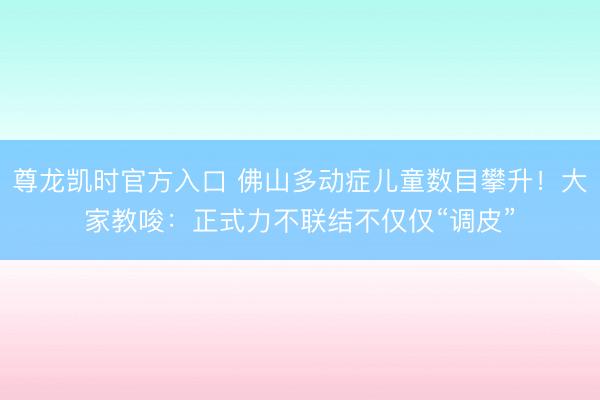 尊龙凯时官方入口 佛山多动症儿童数目攀升！大家教唆：正式力不联结不仅仅“调皮”