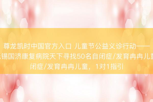 尊龙凯时中国官方入口 儿童节公益义诊行动——5月31日，无锡国济康复病院天下寻找50名自闭症/发育冉冉儿童，1对1指引