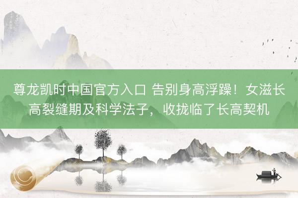 尊龙凯时中国官方入口 告别身高浮躁！女滋长高裂缝期及科学法子，收拢临了长高契机