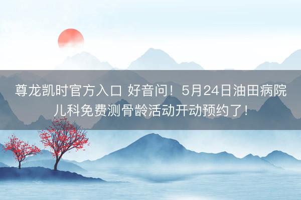 尊龙凯时官方入口 好音问!5月24日油田病院儿科免费测骨龄活动开动预约了!