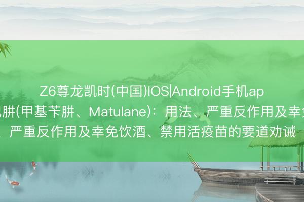 Z6尊龙凯时(中国)IOS|Android手机app下载 口服抗癌药丙卡巴肼(甲基苄肼、Matulane)：用法、严重反作用及幸免饮酒、禁用活疫苗的要道劝诫【海鸥药房】
