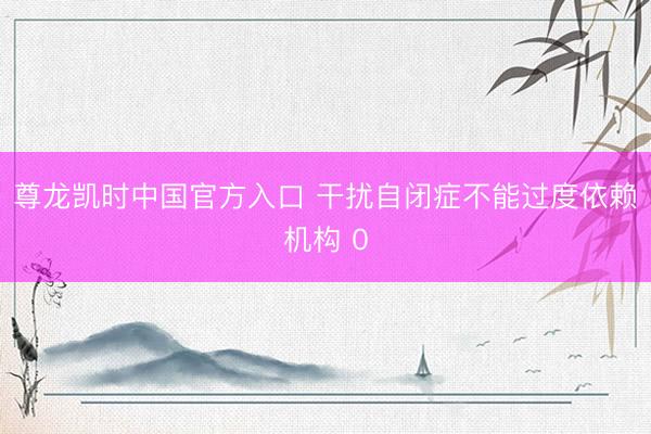 尊龙凯时中国官方入口 干扰自闭症不能过度依赖机构 0
