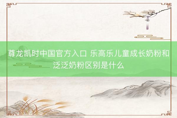 尊龙凯时中国官方入口 乐高乐儿童成长奶粉和泛泛奶粉区别是什么