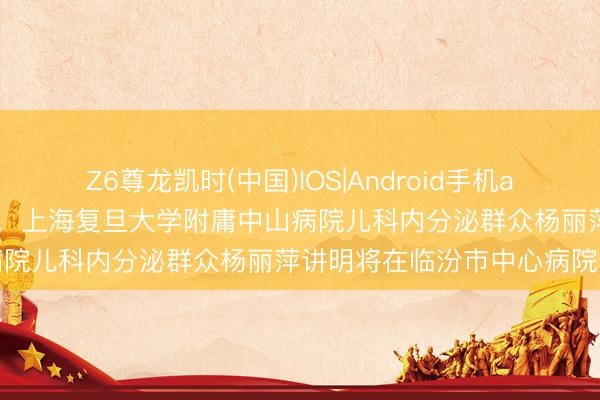 Z6尊龙凯时(中国)IOS|Android手机app下载 【医讯】5月16日，上海复旦大学附庸中山病院儿科内分泌群众杨丽萍讲明将在临汾市中心病院出诊