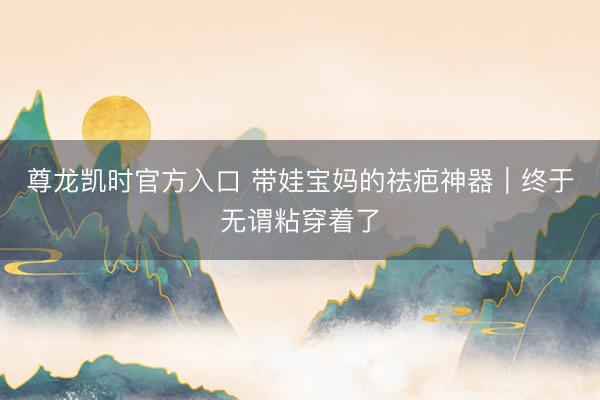 尊龙凯时官方入口 带娃宝妈的祛疤神器｜终于无谓粘穿着了