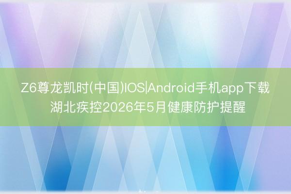Z6尊龙凯时(中国)IOS|Android手机app下载 湖北疾控2026年5月健康防护提醒