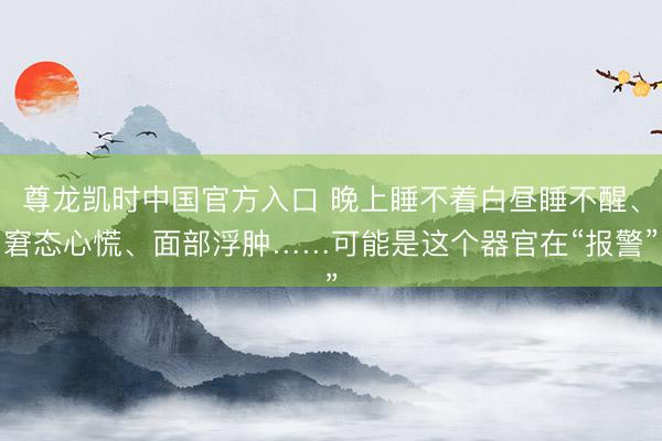 尊龙凯时中国官方入口 晚上睡不着白昼睡不醒、窘态心慌、面部浮肿……可能是这个器官在“报警”