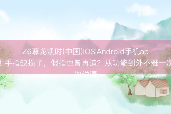 Z6尊龙凯时(中国)IOS|Android手机app下载 手指缺损了，假指也曾再造？从功能到外不雅一次说清
