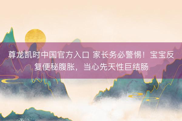 尊龙凯时中国官方入口 家长务必警惕！宝宝反复便秘腹胀，当心先天性巨结肠