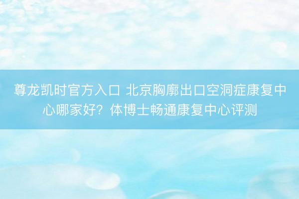 尊龙凯时官方入口 北京胸廓出口空洞症康复中心哪家好？体博士畅通康复中心评测