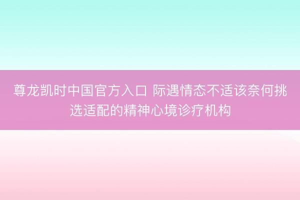 尊龙凯时中国官方入口 际遇情态不适该奈何挑选适配的精神心境诊疗机构