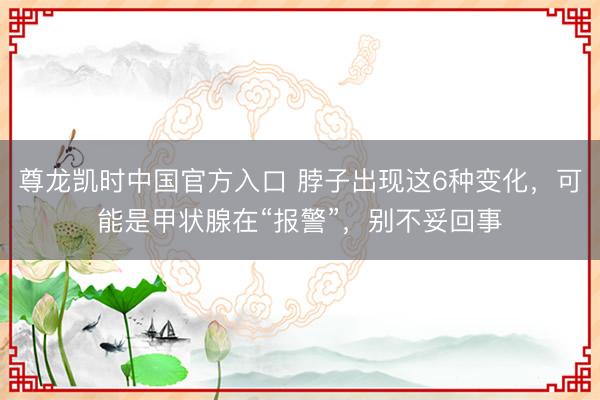 尊龙凯时中国官方入口 脖子出现这6种变化，可能是甲状腺在“报警”，别不妥回事
