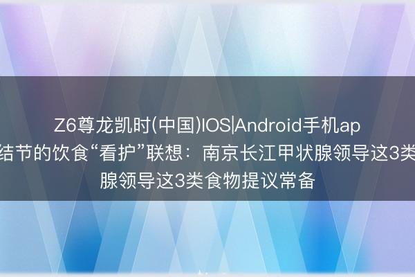 Z6尊龙凯时(中国)IOS|Android手机app下载 甲状腺结节的饮食“看护”联想：南京长江甲状腺领导这3类食物提议常备