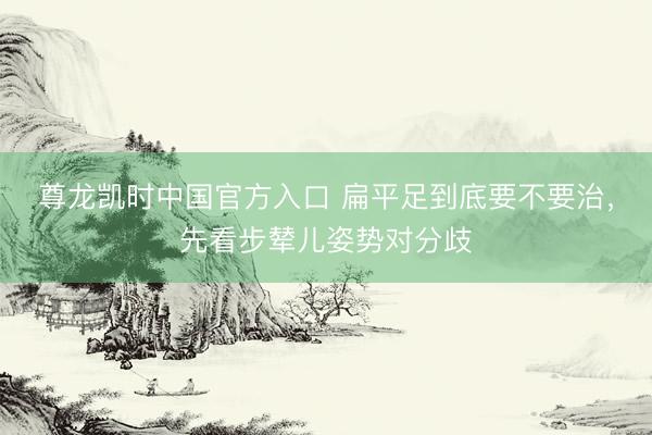 尊龙凯时中国官方入口 扁平足到底要不要治，先看步辇儿姿势对分歧