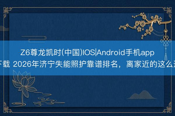 Z6尊龙凯时(中国)IOS|Android手机app下载 2026年济宁失能照护靠谱排名，离家近的这么选