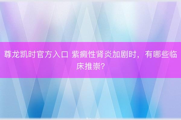 尊龙凯时官方入口 紫癜性肾炎加剧时，有哪些临床推崇？