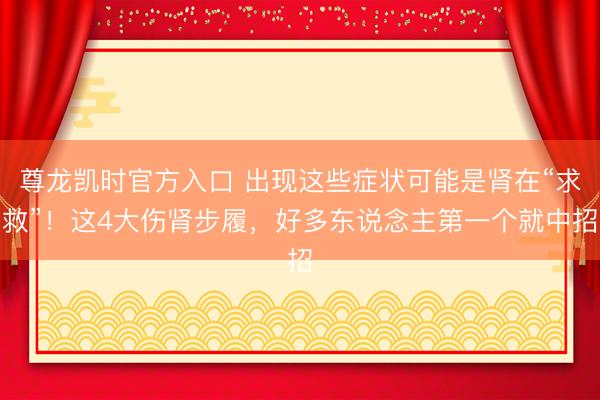 尊龙凯时官方入口 出现这些症状可能是肾在“求救”！这4大伤肾步履，好多东说念主第一个就中招