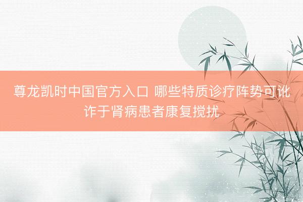 尊龙凯时中国官方入口 哪些特质诊疗阵势可讹诈于肾病患者康复搅扰
