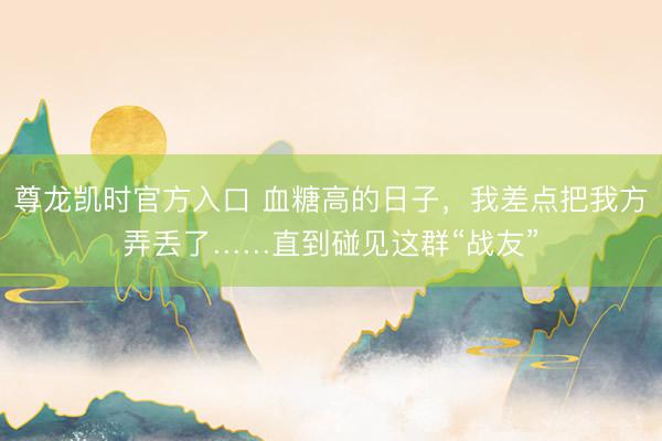 尊龙凯时官方入口 血糖高的日子，我差点把我方弄丢了……直到碰见这群“战友”
