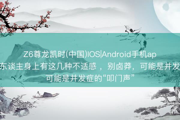 Z6尊龙凯时(中国)IOS|Android手机app下载 糖尿病东谈主身上有这几种不适感 ，别卤莽，可能是并发症的“叩门声”