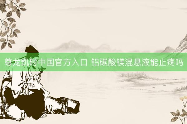 尊龙凯时中国官方入口 铝碳酸镁混悬液能止疼吗