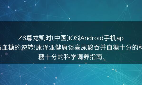 Z6尊龙凯时(中国)IOS|Android手机app下载 早期高血糖的逆转!康泽亚健康谈高尿酸吞并血糖十分的科学调养指南.