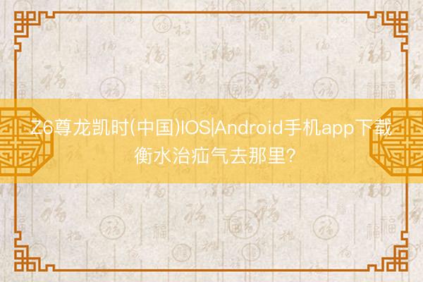 Z6尊龙凯时(中国)IOS|Android手机app下载 衡水治疝气去那里？