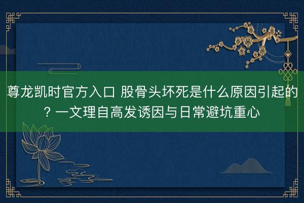 尊龙凯时官方入口 股骨头坏死是什么原因引起的? 一文理自高发诱因与日常避坑重心