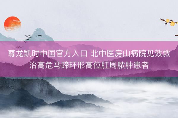 尊龙凯时中国官方入口 北中医房山病院见效救治高危马蹄环形高位肛周脓肿患者