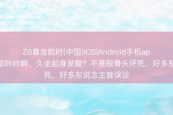 Z6尊龙凯时(中国)IOS|Android手机app下载 抬腿胯部咔咔响、久坐起身发酸？不是股骨头坏死，好多东说念主皆误诊