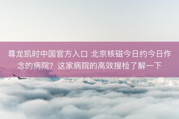 尊龙凯时中国官方入口 北京核磁今日约今日作念的病院？这家病院的高效搜检了解一下