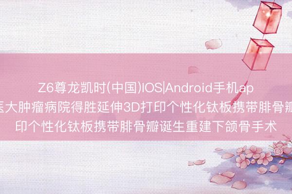Z6尊龙凯时(中国)IOS|Android手机app下载 医新上前 | 哈医大肿瘤病院得胜延伸3D打印个性化钛板携带腓骨瓣诞生重建下颌骨手术