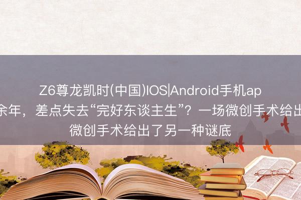 Z6尊龙凯时(中国)IOS|Android手机app下载 痛经十余年，差点失去“完好东谈主生”？一场微创手术给出了另一种谜底