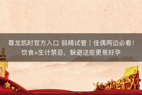 尊龙凯时官方入口 弱精试管｜佳偶两边必看！饮食+生计禁忌，躲避这些更易好孕