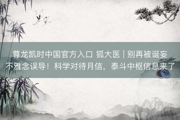 尊龙凯时中国官方入口 狐大医 | 别再被诞妄不雅念误导！科学对待月信，泰斗中枢信息来了