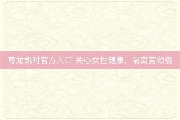 尊龙凯时官方入口 关心女性健康，隔离宫颈癌
