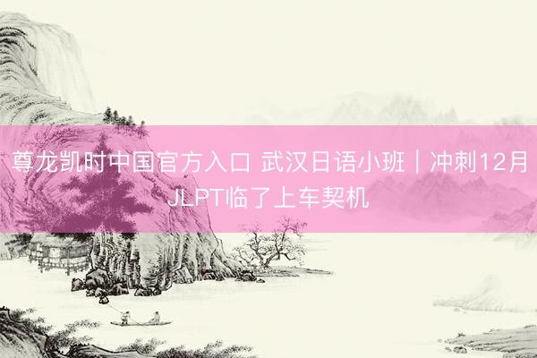 尊龙凯时中国官方入口 武汉日语小班｜冲刺12月JLPT临了上车契机