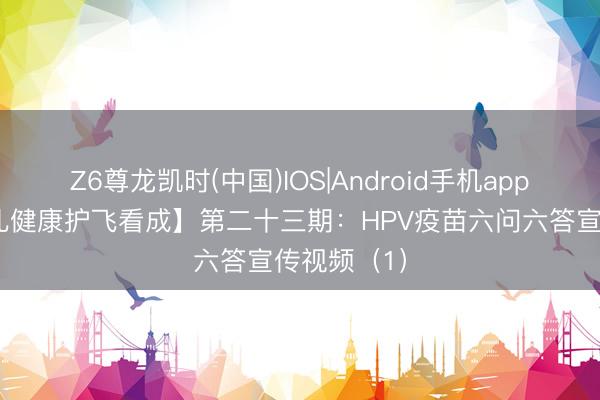 Z6尊龙凯时(中国)IOS|Android手机app下载 【妇儿健康护飞看成】第二十三期：HPV疫苗六问六答宣传视频（1）
