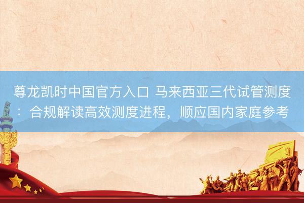 尊龙凯时中国官方入口 马来西亚三代试管测度：合规解读高效测度进程，顺应国内家庭参考
