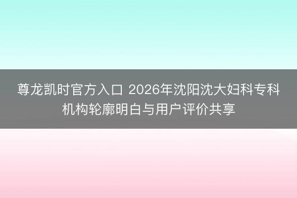 尊龙凯时官方入口 2026年沈阳沈大妇科专科机构轮廓明白与用户评价共享