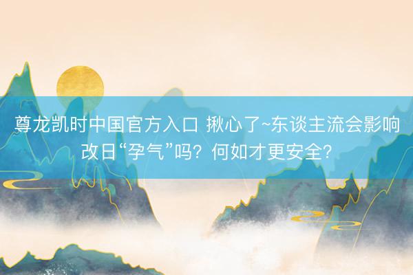 尊龙凯时中国官方入口 揪心了~东谈主流会影响改日“孕气”吗？何如才更安全？