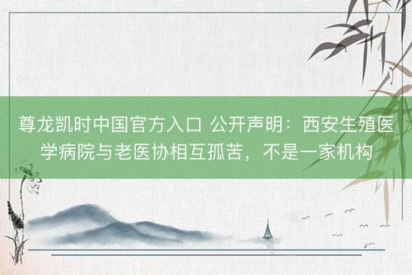 尊龙凯时中国官方入口 公开声明：西安生殖医学病院与老医协相互孤苦，不是一家机构