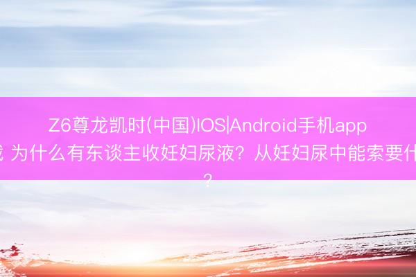 Z6尊龙凯时(中国)IOS|Android手机app下载 为什么有东谈主收妊妇尿液？从妊妇尿中能索要什么？