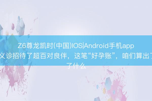 Z6尊龙凯时(中国)IOS|Android手机app下载 义诊招待了超百对良伴，这笔“好孕账”，咱们算出了什么