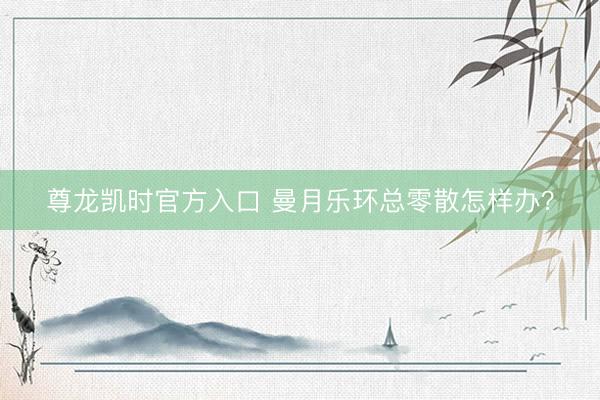尊龙凯时官方入口 曼月乐环总零散怎样办？