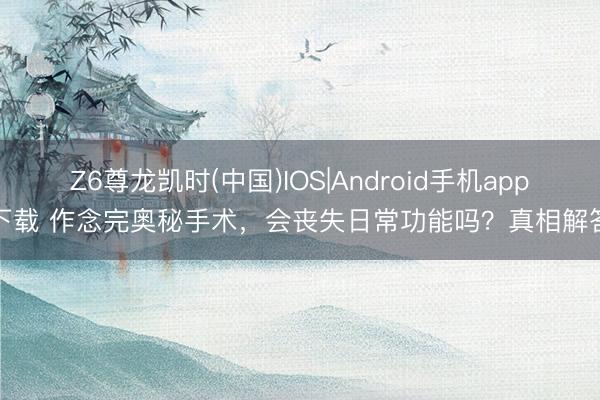 Z6尊龙凯时(中国)IOS|Android手机app下载 作念完奥秘手术,会丧失日常功能吗?真相解答