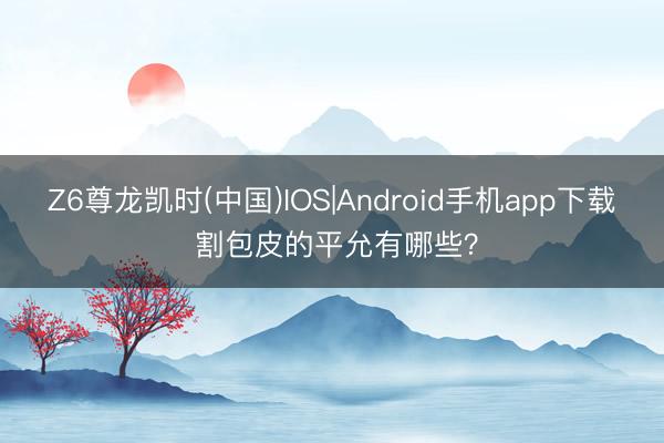 Z6尊龙凯时(中国)IOS|Android手机app下载 割包皮的平允有哪些？