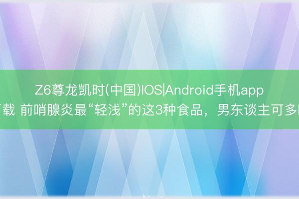 Z6尊龙凯时(中国)IOS|Android手机app下载 前哨腺炎最“轻浅”的这3种食品,男东谈主可多吃