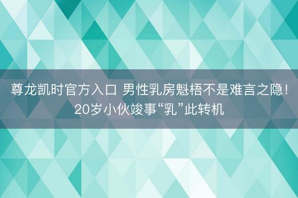 尊龙凯时官方入口 男性乳房魁梧不是难言之隐!20岁小伙竣事“乳”此转机