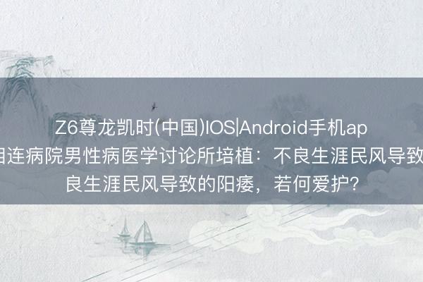 Z6尊龙凯时(中国)IOS|Android手机app下载 长春中西医相连病院男性病医学讨论所培植：不良生涯民风导致的阳痿，若何爱护？